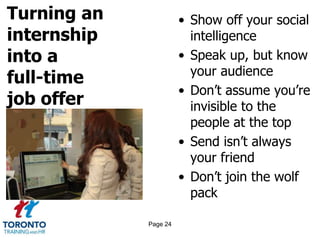 Turning an
internship
into a
full-time
job offer
• Show off your social
intelligence
• Speak up, but know
your audience
• Don’t assume you’re
invisible to the
people at the top
• Send isn’t always
your friend
• Don’t join the wolf
pack
Page 24
 