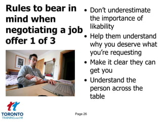 Rules to bear in
mind when
negotiating a job
offer 1 of 3
• Don’t underestimate
the importance of
likability
• Help them understand
why you deserve what
you’re requesting
• Make it clear they can
get you
• Understand the
person across the
table
Page 26
 