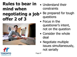 Rules to bear in
mind when
negotiating a job
offer 2 of 3
• Understand their
constraints
• Be prepared for tough
questions
• Focus in the
questioner’s intent,
not on the question
• Consider the whole
deal
• Negotiate multiple
issues simultaneously,
not serially
Page 27
 