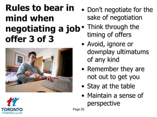 Rules to bear in
mind when
negotiating a job
offer 3 of 3
• Don’t negotiate for the
sake of negotiation
• Think through the
timing of offers
• Avoid, ignore or
downplay ultimatums
of any kind
• Remember they are
not out to get you
• Stay at the table
• Maintain a sense of
perspective
Page 28
 