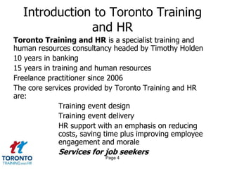 Page 4
Introduction to Toronto Training
and HR
Toronto Training and HR is a specialist training and
human resources consultancy headed by Timothy Holden
10 years in banking
15 years in training and human resources
Freelance practitioner since 2006
The core services provided by Toronto Training and HR
are:
Training event design
Training event delivery
HR support with an emphasis on reducing
costs, saving time plus improving employee
engagement and morale
Services for job seekers
 