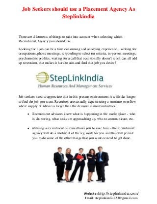Job Seekers should use a Placement Agency As
Steplinkindia

There are allotments of things to take into account when selecting which
Recruitment Agency you should use.
Looking for a job can be a time consuming and annoying experience... seeking for
occupations, phone meetings, responding to selection criteria, in-person meetings,
psychometric profiles, waiting for a call that occasionally doesn't reach can all add
up to tension, that makes it hard to aim and find that job you desire!

Job seekers need to appreciate that in this present environment; it will take longer
to find the job you want. Recruiters are actually experiencing a nominee overflow
where supply of labour is larger than the demand in most industries.
 Recruitment advisors know what is happening in the marketplace - who
is chartering, what tasks are approaching up, who to communicate, etc.
 utilising a recruitment bureau allows you to save time - the recruitment
agency will do a allotment of the leg work for you and this will permit
you to do some of the other things that you want or need to get done.

Website: http://steplinkindia.com/
Email: steplinkindia123@gmail.com

 
