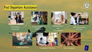 Post Departure Assistance
Orientation
Programs
Accommodation
Assistance
Job Placement
services
Language Training
Immigration
and
visa support
Social support
Legal Assistance
 