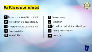 Our Policies & Commitment
Fairness and non-discrimination
Consistency and Predictability
Conﬁdentiality
Efficiency
Accessibility
Compliance with international law
Integrity
Family Reuniﬁcation
Transparency
Strictly No False Commitment
 