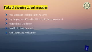 Perks of choosing oxford migration
Free language Training up to A2 Level
Pay Employment Visa Fee Directly to the government.
Professional Guidance
Excellent client Support
Post Departure Assistance
 