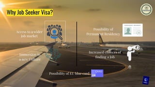 Why Job Seeker Visa?
Access to a wider
job market
Immersion in
a new Culture
Increased chances of
ﬁnding a Job
Possibility of
Permanent Residency
Possibility of EU blue card
 