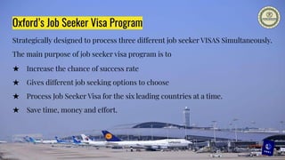 Oxford’s Job Seeker Visa Program
Strategically designed to process three different job seeker VISAS Simultaneously.
The main purpose of job seeker visa program is to
★ Increase the chance of success rate
★ Gives different job seeking options to choose
★ Process Job Seeker Visa for the six leading countries at a time.
★ Save time, money and effort.
 