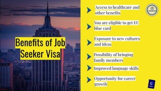Beneﬁts of Job
Seeker Visa
Improved language skills
Opportunity for career
growth
Exposure to new cultures
and Ideas
You are eligible to get EU
blue card
Possibility of bringing
family members
Access to healthcare and
other beneﬁts
 