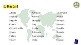 EU Blue Card
Austria
Belgium
Bulgaria
Croatia
Czech Republic
Estonia
Finland
France
Netherland
Poland
Portugal
Romania
Slovakia
Slovenia
Spain
Swedan
Germany
Greece
Hungary
Italy
Latvia
Lithuania
Luxembourg
Malta
 