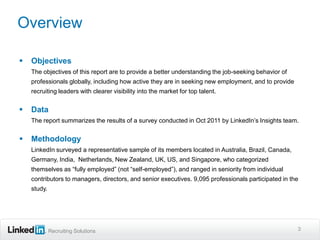Overview

   Objectives
    The objectives of this report are to provide a better understanding the job-seeking behavior of
    professionals globally, including how active they are in seeking new employment, and to provide
    recruiting leaders with clearer visibility into the market for top talent.


   Data
    The report summarizes the results of a survey conducted in Oct 2011 by LinkedIn’s Insights team.


   Methodology
    LinkedIn surveyed a representative sample of its members located in Australia, Brazil, Canada,
    Germany, India, Netherlands, New Zealand, UK, US, and Singapore, who categorized
    themselves as “fully employed” (not “self-employed”), and ranged in seniority from individual
    contributors to managers, directors, and senior executives. 9,095 professionals participated in the
    study.




             Recruiting Solutions                                                                     3
 