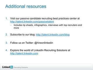 Additional resources

1. Visit our passive candidate recruiting best practices center at
   http://talent.linkedin.com/passivetalent
    – Includes tip sheets, infographics, interviews with top recruiters and
      more

2. Subscribe to our blog: http://talent.linkedin.com/blog


3. Follow us on Twitter: @hireonlinkedin

4. Explore the world of LinkedIn Recruiting Solutions at
   http://talent.linkedin.com




       Recruiting Solutions
 