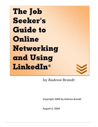 The Job
Seeker's
Guide to
Online
Networking
and Using
LinkedIn ®



      by Andrew Brandt




      Copyright 2009 by Andrew Brandt



      August 6, 2009
 