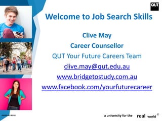 CRICOS No. 00213J a university for the real world
R
Welcome to Job Search Skills
Clive May
Career Counsellor
QUT Your Future Careers Team
clive.may@qut.edu.au
www.bridgetostudy.com.au
www.facebook.com/yourfuturecareer
 