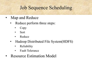 Job Sequence Scheduling
• Map and Reduce
•

Reduce perform three steps:
•
•
•

•

Copy
Sort
Reduce

Hadoop Distributed File System(HDFS)
•
•

Reliability
Fault Tolerance

• Resource Estimation Model

 