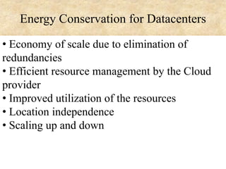Energy Conservation for Datacenters
• Economy of scale due to elimination of
redundancies
• Efficient resource management by the Cloud
provider
• Improved utilization of the resources
• Location independence
• Scaling up and down

 