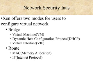Network Security Iaas
•Xen offers two modes for users to
configure virtual network
• Bridge
• Virtual Machine(VM)
• Dynamic Host Configuration Protocol(DHCP)
• Virtual Interface(VIF)

• Route
• MAC(Memory Allocation)
• IP(Internet Protocol)

 