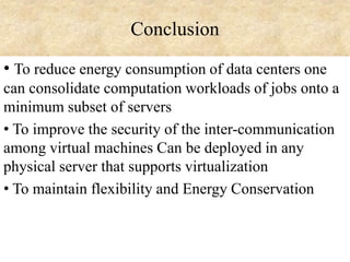 Conclusion
• To reduce energy consumption of data centers one
can consolidate computation workloads of jobs onto a
minimum subset of servers
• To improve the security of the inter-communication
among virtual machines Can be deployed in any
physical server that supports virtualization
• To maintain flexibility and Energy Conservation

 