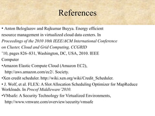 References
• Anton Beloglazov and Rajkumar Buyya. Energy efficient
resource management in virtualized cloud data centers. In
Proceedings of the 2010 10th IEEE/ACM International Conference
on Cluster, Cloud and Grid Computing, CCGRID
’10, pages 826–831, Washington, DC, USA, 2010. IEEE
Computer
•Amazon Elastic Compute Cloud (Amazon EC2),
http://aws.amazon.com/ec2/. Society.
•Xen credit scheduler. http://wiki.xen.org/wiki/Credit_Scheduler.
• J. Wolf, et al. FLEX: A Slot Allocation Scheduling Optimizer for MapReduce
Workloads. In Procof Middleware’2010.
•VMsafe: A Security Technology for Virtualized Environments,
http://www.vmware.com/overview/security/vmsafe

 