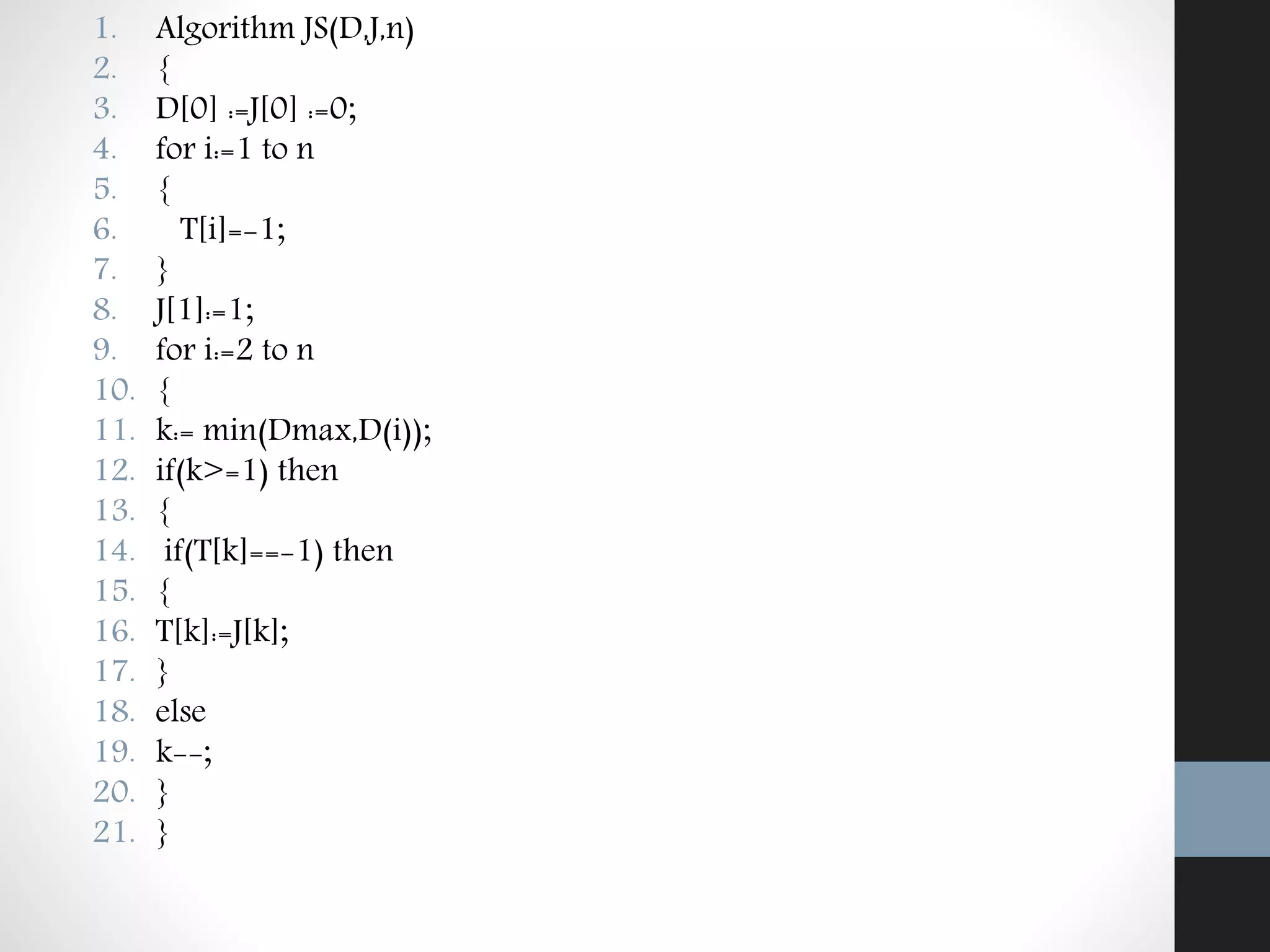 1. Algorithm JS(D,J,n)
2. {
3. D[0] :=J[0] :=0;
4. for i:=1 to n
5. {
6. T[i]=-1;
7. }
8. J[1]:=1;
9. for i:=2 to n
10. {
11. k:= min(Dmax,D(i));
12. if(k>=1) then
13. {
14. if(T[k]==-1) then
15. {
16. T[k]:=J[k];
17. }
18. else
19. k--;
20. }
21. }
 