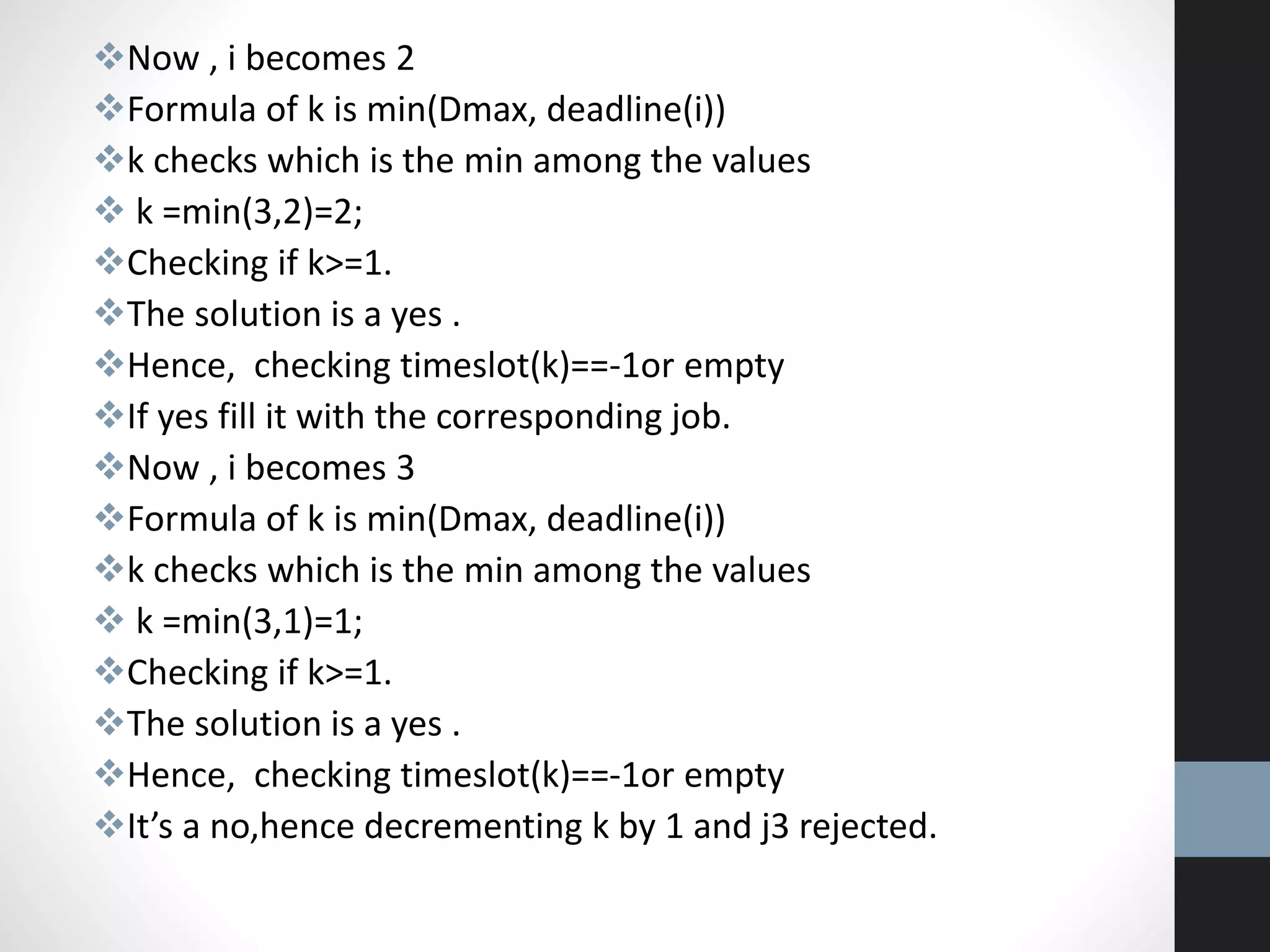 Now , i becomes 2
Formula of k is min(Dmax, deadline(i))
k checks which is the min among the values
 k =min(3,2)=2;
Checking if k>=1.
The solution is a yes .
Hence, checking timeslot(k)==-1or empty
If yes fill it with the corresponding job.
Now , i becomes 3
Formula of k is min(Dmax, deadline(i))
k checks which is the min among the values
 k =min(3,1)=1;
Checking if k>=1.
The solution is a yes .
Hence, checking timeslot(k)==-1or empty
It’s a no,hence decrementing k by 1 and j3 rejected.
 