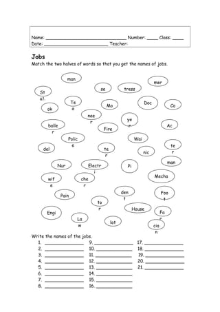 Name: _____________________________ Number: ____ Class: ____
Date: _______________________ Teacher:
Jobs
Match the two halves of words so that you get the names of jobs.
Write the names of the jobs.
1. ______________ 9. ______________ 17. ______________
2. ______________ 10. _____________ 18. ______________
3. ______________ 11. _____________ 19. ______________
4. ______________ 12. _____________ 20. ______________
5. ______________ 13. _____________ 21. ______________
6. ______________ 14. _____________
7. ______________ 15. _____________
8. ______________ 16. _____________
mer
St
u3.
den
t
Fa
r
Te
a
che
r
Co
ok
Ac
tress
Polic
e
man
Wai
te
r
Mo
del
Mecha
nic
Nur
se
Pain
te
r
Doc
to
r
Engi
nee
r
House
wif
e
La
w
ye
r
Pi
lot
Electr
i
cia
n
Fire
man
Foo
t
balle
r
 