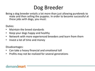 Dog BreederBeing a dog breeder entails a lot more than just allowing purebreds to mate and then selling the puppies. In order to become successful at these jobs with dogs, you must:Duties:Maintain the breed standardsKeep your dogs happy and healthyNetwork with more experienced breeders and learn from them Invest a lot of time and money Disadvantages:Can take a heavy financial and emotional tollProfits may not be realized for several generations