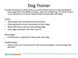 Dog TrainerIn order to become a dog trainer, you will need to have an understanding of how dogs think, the ability to teach, and a lot of patience. It is best to start as an assistant to a trainer experienced in these jobs with dogs. Duties:Teach dogs basic and advanced commandsHelp dog owners teach commands to their dogsWork with future service and working dogsTrain dogs to perform for films and T.V. Advantages:Certification is optional for these jobs with dogsDisadvantages:Owners who are not consistent with training program, or encourage bad behavior