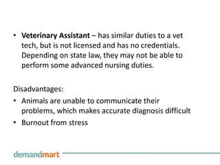 Veterinary Assistant – has similar duties to a vet tech, but is not licensed and has no credentials. Depending on state law, they may not be able to perform some advanced nursing duties.Disadvantages:Animals are unable to communicate their problems, which makes accurate diagnosis difficultBurnout from stress