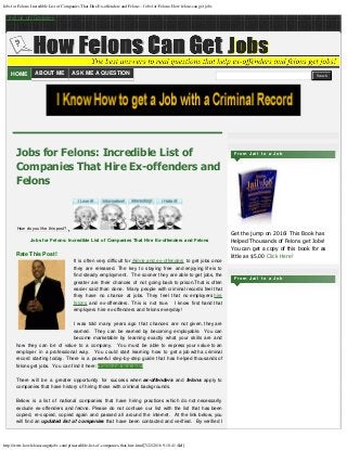Jobs for Felons: Incredible List of Companies That Hire Ex-offenders and Felons ~ Jobs for Felons: How felons can get jobs
http://www.howfelonscangetjobs.com/p/incredible-list-of-companies-that-hire.html[7/22/2016 9:10:41 AM]
Find us on Google+
HOME ABOUT ME ASK ME A QUESTION  
Rate This Post!
It is often very difficult for felons and ex-offenders to get jobs once
they are released. The key to staying free and enjoying life is to
find steady employment.  The sooner they are able to get jobs, the
greater are their chances of not going back to prison.That is often
easier said than done.  Many people with criminal records feel that
they have no chance at jobs. They feel that no employers hire
felons and ex-offenders. This is not true.  I know first hand that
employers hire ex-offenders and felons everyday!
I was told many years ago that chances are not given, they are
earned.  They can be earned by becoming employable.  You can
become marketable by learning exactly what your skills are and
how they can be of value to a company.  You must be able to express your value to an
employer in a professional way.  You could start learning how to get a job with a criminal
record starting today. There is a powerful step-by-step guide that has helped thousands of
felons get jobs.  You can find it here: "From Jail to a Job"
There will be a greater opportunity for success when ex-offenders and felons apply to
companies that have history of hiring those with criminal backgrounds.
Below is a list of national companies that have hiring practices which do not necessarily
exclude ex-offenders and felons. Please do not confuse our list with the list that has been
copied, re-copied, copied again and passed all around the internet.  At the link below, you
will find an updated list of companies that have been contacted and verified.  By verified I
Jobs for Felons: Incredible List of
Companies That Hire Ex-offenders and
Felons
How do you like this post?
 Jobs for Felons: Incredible List of Companies That Hire Ex-offenders and Felons
Get the jump on 2016! This Book has
Helped Thousands of Felons get Jobs!
You can get a copy of this book for as
little as $5.00 Click Here!
F r o m J a i l t o a J o b
F r o m J a i l t o a J o b
Search
 