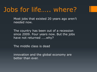 Jobs for life….. where?
   Most jobs that existed 20 years ago aren’t
   needed now.

   The country has been out of a recession
   since 2009. Four years now. But the jobs
   have not returned …..why?

   The middle class is dead

   innovation and the global economy are
   better than ever.
 