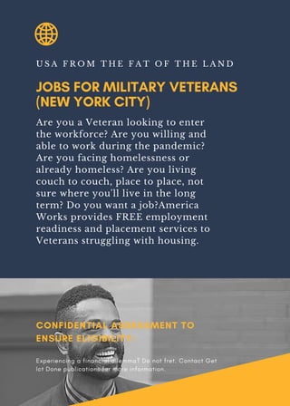 JOBS FOR MILITARY VETERANS
(NEW YORK CITY)
U S A F R O M T H E F A T O F T H E L A N D
Are you a Veteran looking to enter
the workforce? Are you willing and
able to work during the pandemic?
Are you facing homelessness or
already homeless? Are you living
couch to couch, place to place, not
sure where you'll live in the long
term? Do you want a job?America
Works provides FREE employment
readiness and placement services to
Veterans struggling with housing.
CONFIDENTIAL ASSESSMENT TO
ENSURE ELIGIBILITY:
Experiencing a financial dilemma? Do not fret. Contact Get
Ict Done publications for more information.
 