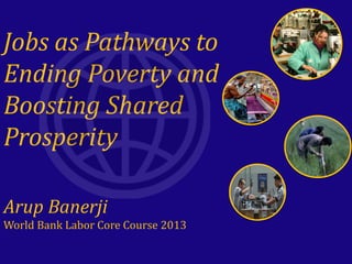 Jobs as Pathways to
Ending Poverty and
Boosting Shared
Prosperity
Arup Banerji
World Bank Labor Core Course 2013
 