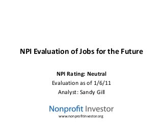 NPI Evaluation of Jobs for the Future

           NPI Rating: Neutral
         Evaluation as of 1/6/11
           Analyst: Sandy Gill


           www.nonprofitinvestor.org
 