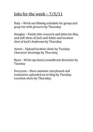 Jobs for the week – 7/3/11<br />Katy – Work out filming schedule for group and prop list with pictures by Thursday<br />Douglas – Finish title research and titles for film, and still shots of Jack and Adele and location shot of Jack’s bedroom by Thursday<br />Aaron – Upload location shots by Tuesday<br />Character drawings by Thursday<br />Ryan – Write up music/soundtrack decisions by Tuesday<br />Everyone – Have animatic storyboard and evaluation uploaded on to blog by Tuesday. Location shots by Thursday.<br />