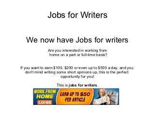 Jobs for Writers

   We now have Jobs for writers
                Are you interested in working from
                 home on a part or full-time basis?


If you want to earn $100, $200 or even up to $500 a day, and you
    don't mind writing some short opinions up, this is the perfect
                         opportunity for you!

                     This is jobs for writers.
 