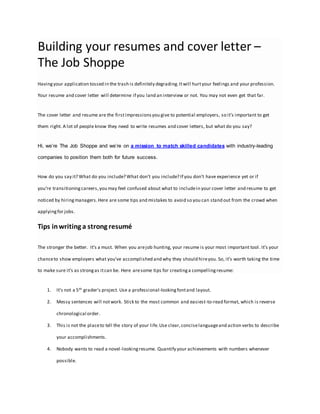 Building your resumes and cover letter –
The Job Shoppe
Havingyour application tossed in the trash is definitely degrading.Itwill hurtyour feelings and your profession.
Your resume and cover letter will determine if you land an interview or not. You may not even get that far.
The cover letter and resume are the firstimpressionsyou give to potential employers, so it’s important to get
them right. A lot of people know they need to write resumes and cover letters, but what do you say?
Hi, we’re The Job Shoppe and we’re on a mission to match skilled candidates with industry-leading
companies to position them both for future success.
How do you say it? What do you include? What don’t you include? If you don’t have experience yet or if
you’re transitioningcareers,you may feel confused about what to includein your cover letter and resume to get
noticed by hiringmanagers.Here are some tips and mistakes to avoid so you can stand out from the crowd when
applyingfor jobs.
Tips inwriting a strong resumé
The stronger the better. It’s a must. When you arejob hunting, your resume is your most important tool. It’s your
chanceto show employers what you’ve accomplished and why they should hireyou. So, it’s worth taking the time
to make sure it’s as strongas itcan be. Here aresome tips for creatinga compellingresume:
1. It’s not a 5th grader’s project. Use a professional-lookingfontand layout.
2. Messy sentences will notwork. Stick to the most common and easiest-to-read format, which is reverse
chronological order.
3. This is not the placeto tell the story of your life.Use clear,conciselanguageand action verbs to describe
your accomplishments.
4. Nobody wants to read a novel-lookingresume. Quantify your achievements with numbers whenever
possible.
 