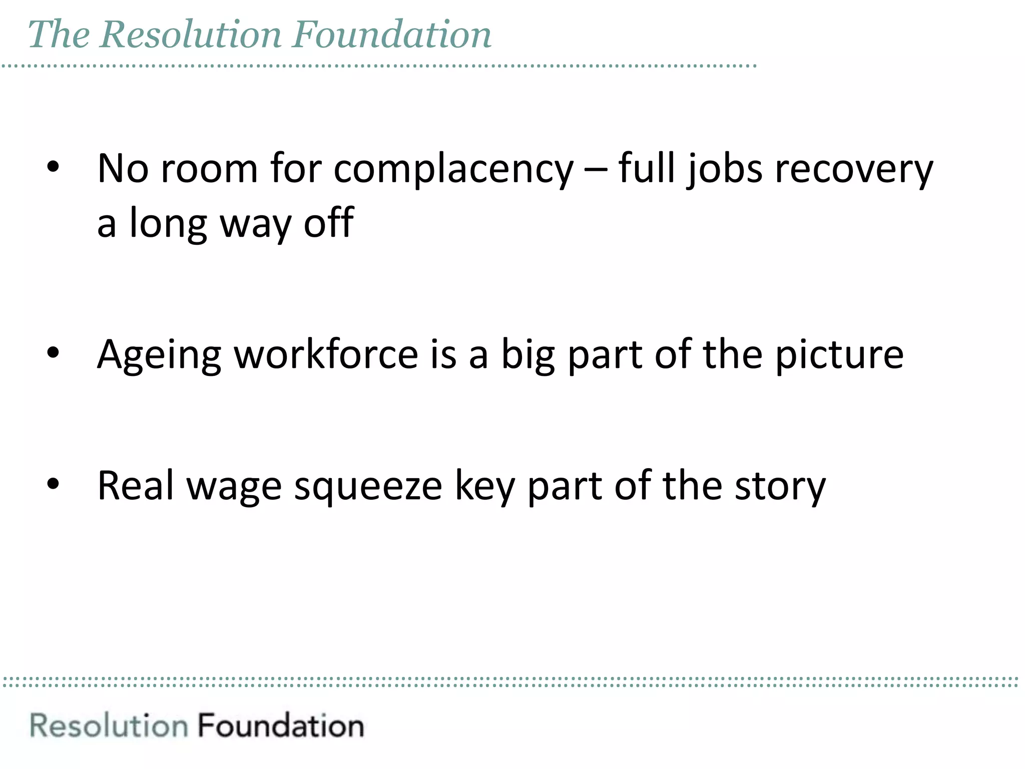 ……………………………………………………………………………………………………………………………………………………………………………………………………………………………………………………………………………………
The Resolution Foundation
……………………………………………………………………………………………………..
• No room for complacency – full jobs recovery
a long way off
• Ageing workforce is a big part of the picture
• Real wage squeeze key part of the story
 