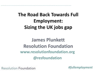 The Road Back Towards Full
Employment:
Sizing the UK jobs gap
James Plunkett
Resolution Foundation
www.resolutionfoundation.org
@resfoundation
……………………………………………………………………………………………………..
#fullemployment
 