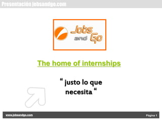 Presentación jobsandgo.com

The home of internships

“ justo lo que
necesita “
www.jobsandgo.com

Página 1

 