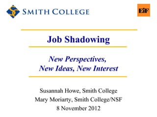 Job Shadowing
New Perspectives,
New Ideas, New Interest
Susannah Howe, Smith College
Mary Moriarty, Smith College/NSF
8 November 2012
 