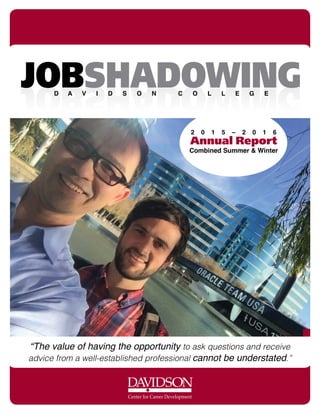 Center for Career Development
2 0 1 5 – 2 0 1 6
Annual Report
Combined Summer & Winter
“The value of having the opportunity to ask questions and receive
advice from a well-established professional cannot be understated.”
JOBSHADOWINGJOBSHADOWINGD A V I D S O N C O L L E G E
 
