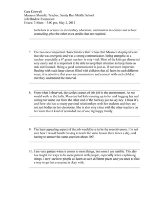 Cara Conwell
Maureen Shmidtt, Teacher, Sandy Run Middle School
Job Shadow Evaluation
Hours: 7:40am – 3:00 pm, May 2, 2012

      bachelors in science in elementary education, and masters in science and school
      counseling, plus the other extra credits that are required.




   7. The two most important characteristics that I chose that Maureen displayed were
      that she was energetic and was a strong communicator. Being energetic as a
      teacher- especially a 6th grade teacher- is very vital. Most of the kids get distracted
      very easily and it is important to be able to keep their attention to keep them on
      task and focused. Being a good communicator is just as, if not more important.
      Dealing with such large classes filled with children that all learn in such different
      ways, it is primitive that you can communicate and connect with each child so
      that they understand the material.



   8. From what I observed, the coolest aspect of this job is the environment. As we
      would walk in the halls, Maureen had kids running up to her and hugging her and
      calling her name out from the other end of the hallway just to say hey. I think it’s
      cool how she has so many personal relationships with her students and they are
      not just bodies in her classroom. She is also very close with the other teachers on
      her team that it kind of reminded me of one big happy family.




   9. The least appealing aspect of the job would have to be the repetitiveness. I’m not
      sure how I would handle having to teach the same lesson three times a day, and
      having to answer the same question about 100!



   10. I am very patient when it comes to most things, but some I am terrible. This day
       has taught me ways to be more patient with people, especially when explaining
       things. I now see how people all learn at such different paces and you need to find
       a way to go that everyone is okay with.
 