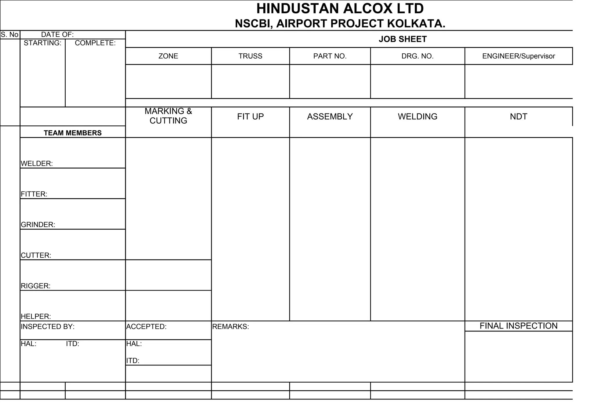 HINDUSTAN ALCOX LTD
NSCBI, AIRPORT PROJECT KOLKATA.
S. No DATE OF:
STARTING: COMPLETE: JOB SHEET
ZONE TRUSS PART NO. DRG. NO. ENGINEER/Supervisor
MARKING &
CUTTING FIT UP ASSEMBLY WELDING NDT
TEAM MEMBERS
WELDER:
FITTER:
GRINDER:
CUTTER:
RIGGER:
HELPER:
INSPECTED BY: ACCEPTED: REMARKS: FINAL INSPECTION
HAL: ITD: HAL:
ITD: