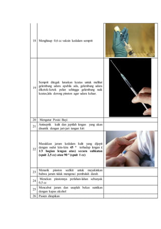 18 Menghisap 0,6 cc vaksin kedalam semprit 
19 
Semprit ditegak luruskan keatas untuk melihat 
gelembung udara apabila ada, gelembung udara 
diketok-ketok pelan sehingga gelembung naik 
keatas,lalu dorong pinston agar udara keluar. 
20 Mengatur Posisi Bayi 
21 
Antiseptik kulit dan jepitlah lengan yang akan 
disuntik dengan jari-jari tangan kiri 
22 
Masukkan jarum kedalam kulit yang dijepit 
dengan sudut kira-kira 45 ° terhadap lengan ( 
1/3 bagian lengan atas) secara subkutan 
(spuit 2,5 cc) atau 90 ° (spuit 1 cc) 
23 
Menarik pinston sedikit untuk meyakinkan 
bahwa jarum tidak mengenai pembuluh darah 
24 
Menekan pinstonnya perlahan-lahan sebanyak 
0,5 cc 
25 
Mencabut jarum dan usaplah bekas suntikan 
dengan kapas alcohol 
26 Pasien dirapikan 
 