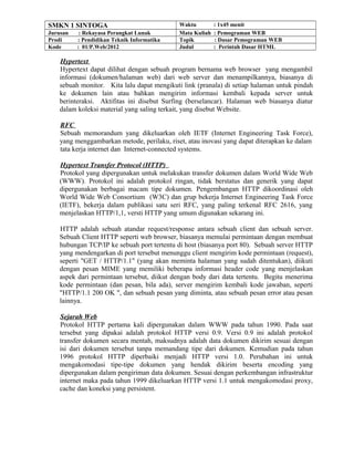 SMKN 1 SINTOGA Waktu : 1x45 menit
Jurusan : Rekayasa Perangkat Lunak Mata Kuliah : Pemograman WEB
Prodi : Pendidikan Teknik Informatika Topik : Dasar Pemograman WEB
Kode : 01/P.Web/2012 Judul : Perintah Dasar HTML
Hypertext
Hypertext dapat dilihat dengan sebuah program bernama web browser yang mengambil
informasi (dokumen/halaman web) dari web server dan menampilkannya, biasanya di
sebuah monitor. Kita lalu dapat mengikuti link (pranala) di setiap halaman untuk pindah
ke dokumen lain atau bahkan mengirim informasi kembali kepada server untuk
berinteraksi. Aktifitas ini disebut Surfing (berselancar). Halaman web biasanya diatur
dalam koleksi material yang saling terkait, yang disebut Website.
RFC
Sebuah memorandum yang dikeluarkan oleh IETF (Internet Engineering Task Force),
yang menggambarkan metode, perilaku, riset, atau inovasi yang dapat diterapkan ke dalam
tata kerja internet dan Internet-connected systems.
Hypertext Transfer Protocol (HTTP)
Protokol yang dipergunakan untuk melakukan transfer dokumen dalam World Wide Web
(WWW). Protokol ini adalah protokol ringan, tidak berstatus dan generik yang dapat
dipergunakan berbagai macam tipe dokumen. Pengembangan HTTP dikoordinasi oleh
World Wide Web Consortium (W3C) dan grup bekerja Internet Engineering Task Force
(IETF), bekerja dalam publikasi satu seri RFC, yang paling terkenal RFC 2616, yang
menjelaskan HTTP/1,1, versti HTTP yang umum digunakan sekarang ini.
HTTP adalah sebuah atandar request/response antara sebuah client dan sebuah server.
Sebuah Client HTTP seperti web browser, biasanya memulai permintaan dengan membuat
hubungan TCP/IP ke sebuah port tertentu di host (biasanya port 80). Sebuah server HTTP
yang mendengarkan di port tersebut menunggu client mengirim kode permintaan (request),
seperti "GET / HTTP/1.1" (yang akan meminta halaman yang sudah ditentukan), diikuti
dengan pesan MIME yang memiliki beberapa informasi header code yang menjelaskan
aspek dari permintaan tersebut, diikut dengan body dari data tertentu. Begitu menerima
kode permintaan (dan pesan, bila ada), server mengirim kembali kode jawaban, seperti
"HTTP/1.1 200 OK ", dan sebuah pesan yang diminta, atau sebuah pesan error atau pesan
lainnya.
Sejarah Web
Protokol HTTP pertama kali dipergunakan dalam WWW pada tahun 1990. Pada saat
tersebut yang dipakai adalah protokol HTTP versi 0.9. Versi 0.9 ini adalah protokol
transfer dokumen secara mentah, maksudnya adalah data dokumen dikirim sesuai dengan
isi dari dokumen tersebut tanpa memandang tipe dari dokumen. Kemudian pada tahun
1996 protokol HTTP diperbaiki menjadi HTTP versi 1.0. Perubahan ini untuk
mengakomodasi tipe-tipe dokumen yang hendak dikirim beserta encoding yang
dipergunakan dalam pengiriman data dokumen. Sesuai dengan perkembangan infrastruktur
internet maka pada tahun 1999 dikeluarkan HTTP versi 1.1 untuk mengakomodasi proxy,
cache dan koneksi yang persistent.
 
