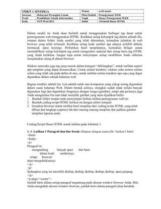 SMKN 1 SINTOGA Waktu : 1x45 menit
Jurusan : Rekayasa Perangkat Lunak Mata Kuliah : Pemograman WEB
Prodi : Pendidikan Teknik Informatika Topik : Dasar Pemograman WEB
Kode : 01/P.Web/2012 Judul : Perintah Dasar HTML
Dalam modul ini Anda akan berlatih untuk menggunakan berbagai tag dasar untuk
pemrograman web menggunakan HTML. Ketikkan setiap kelompok tag dalam sebuah file,
simpan dalam folder Anda sendiri yang telah ditentukan, kemudian jalankan di web
browser yang telah terinstall. Ketikkan setiap kode sumber apa adanya terlebih dahulu
(termasuk spasi kosong). Perhatikan hasil tampilannya, kemudian belajar untuk
memodifikasi setiap kelompok tag untuk mengetahui maksud dari setiap baris tag HTML
yang Anda ketikkan. Jangan lupa untuk menyimpan setiap modifikasi Anda sebelum
menjalankan ulang di dalam browser.
Silakan mencoba juga tag yang masuk dalam kategori “dihilangkan”, untuk melihat seperti
apa tampilan yang dapat dimunculkan. Untuk entitas karakter, silakan coba nomor entitas
selain yang telah ada pada daftar di atas, untuk melihat entitas karakter apa saja yang dapat
digunakan dalam sebuah halaman web.
Bagian terakhir adalah list. List adalah salah satu komponen yang cukup sering digunakan
dalam suatu halaman Web. Dalam bentuk aslinya, mungkin sudah tidak terlalu banyak
digunakan lagi dan digantikan fungsinya dengan image (gambar), tetapi ada perlunya juga
Anda mengetahui list saat tidak memiliki gambar yang akan dijadikan bullet.
1. Buatlah folder tempat anda menyimpan latihan-latihan pemograman web ini.
2. Buatlah coding/script HTML berikut ini dengan editor notepad
3. Gunakan browser untuk melihat hasil tampilan dari coding/script HTML yang telah
dibuat dan tangkap (capture) lah dari masing-masing tampilan dan jadikan gambar
tampilan laporan anda.
Coding/Script Dasar HTML untuk latihan pada Jobsheet 1.
1. 1. Latihan 1 Paragraf dan line break (Simpan dengan nama file: latihan1.html)
<html>
<body>
<p>
Paragraf ini
mengandung banyak spasi dan baris
dalam kode sumbernya,
tetapi browser
akan mengabaikannya.
</p>
<p>
Sedangkan yang ini memiliki &nbsp; &nbsp; &nbsp; &nbsp; &nbsp; spasi panjang.
</p>
<p align=”center”>
Jumlah baris dalam setiap paragraf tergantung pada ukuran window browser Anda. Bila
Anda mengubah ukuran window browser, jumlah baris dalam paragraf akan berubah.
 
