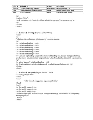 SMKN 1 SINTOGA Waktu : 1x45 menit
Jurusan : Rekayasa Perangkat Lunak Mata Kuliah : Pemograman WEB
Prodi : Pendidikan Teknik Informatika Topik : Dasar Pemograman WEB
Kode : 01/P.Web/2012 Judul : Perintah Dasar HTML
</p>
<p align=”right”>
Untuk memotong <br>baris<br>dalam sebuah<br>paragraf,<br>gunakan tag br.
</p>
</body>
</html>
1. 2. Latihan 2 heading (Simpan: latihan2.html)
<html>
<p>
Perhatikan bahwa halaman ini seharusnya berwarna kuning.
</p>
<h1>Ini adalah heading 1</h1>
<h2>Ini adalah heading 2</h2>
<h3>Ini adalah heading 3</h3>
<h4>Ini adalah heading 4</h4>
<h5>Ini adalah heading 5</h5>
<h6>Ini adalah heading 6</h6>
<p>Gunakan tag heading hanya untuk membuat heading saja. Jangan menggunakan tag
tersebut hanya untuk membuat tampilan huruf tebal. Gunakan tag lain untuk keperluan itu.
</p>
<h1 align="center">Ini adalah heading 1</h1>
<p>Heading di atas telah diposisikan untuk berada di tengah halaman ini. </p>
</body>
</html>
1. 3. Latihan 3 paragraf (Simpan: latihan3.html)
<!—coba_paragraf.html>
<html>
<head>
<title>Contoh penggunaan tag paragraf</title>
</head>
<body>
<p> Ini adalah paragraf.</p>
<p> Ini adalah paragraf.</p>
<p> Ini adalah paragraf <p>
<p> Elemen paragraf ditandai dengan menggunakan tag p, dan bisa diakhiri dengan tag
pasangannya</p>
</body>
</html>
 