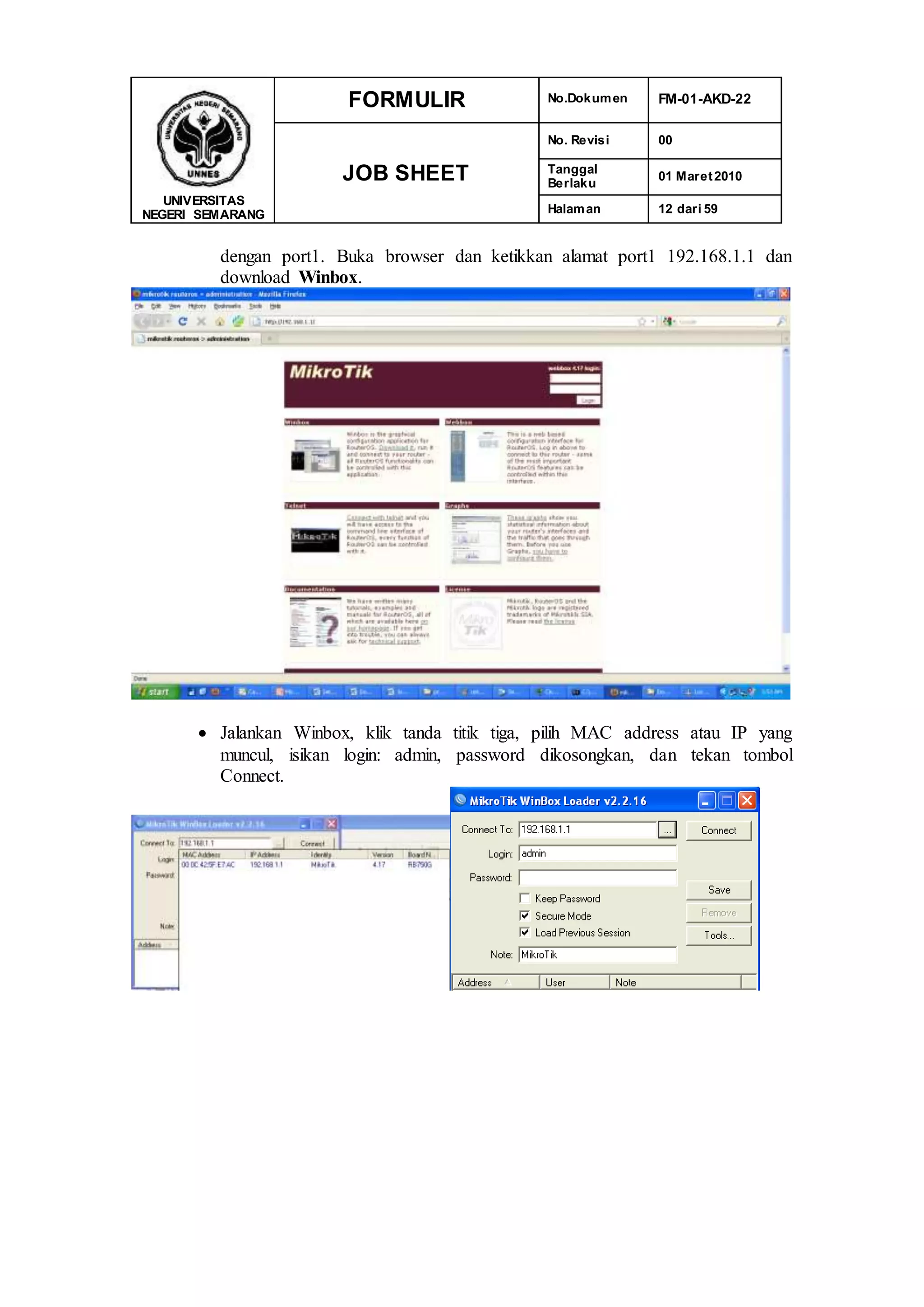 UNIVERSITAS
NEGERI SEMARANG
FORMULIR No.Dokumen FM-01-AKD-22
JOB SHEET
No. Revisi 00
Tanggal
Berlaku
01 Maret2010
Halaman 12 dari 59
dengan port1. Buka browser dan ketikkan alamat port1 192.168.1.1 dan
download Winbox.
 Jalankan Winbox, klik tanda titik tiga, pilih MAC address atau IP yang
muncul, isikan login: admin, password dikosongkan, dan tekan tombol
Connect.
 