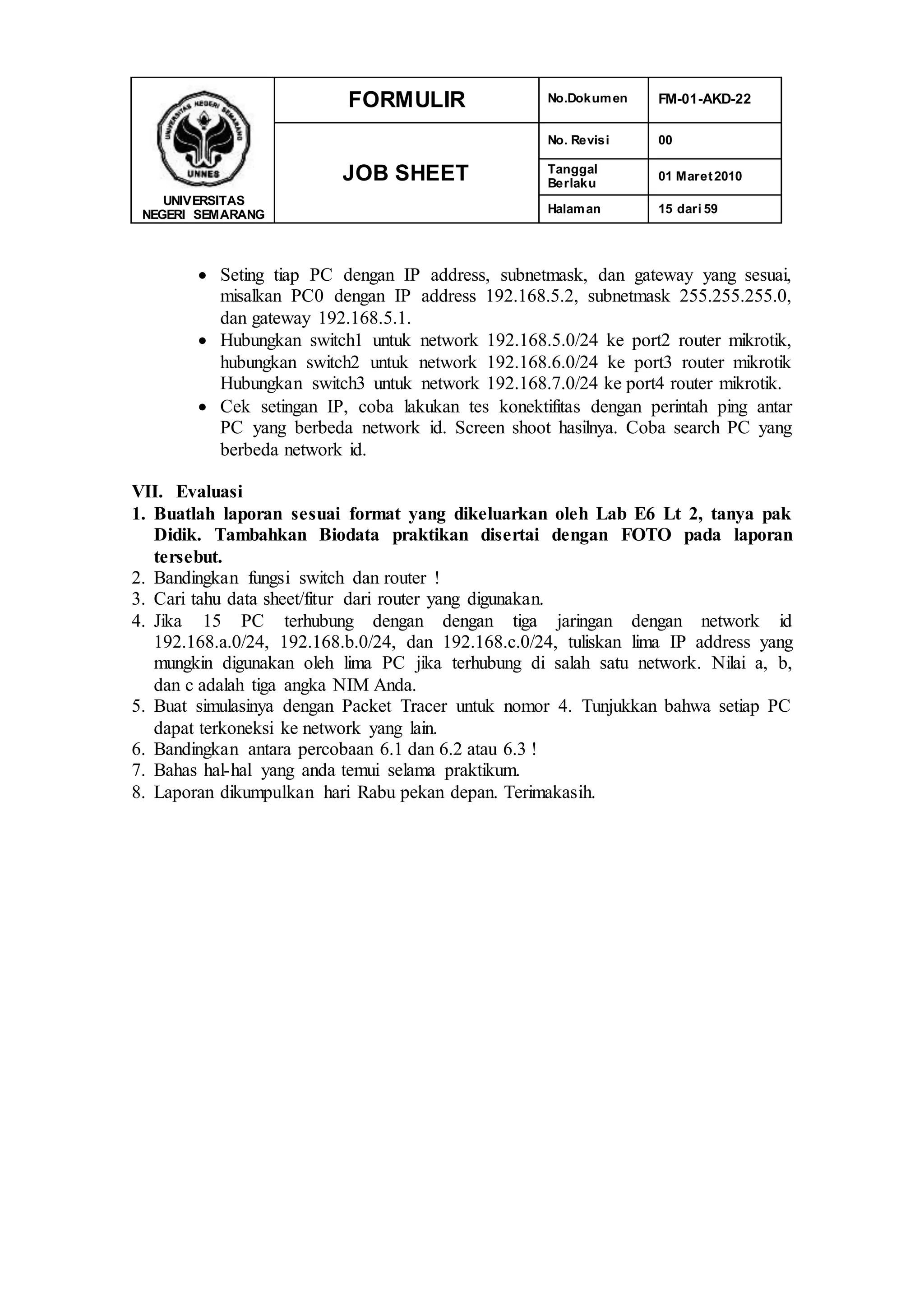 UNIVERSITAS
NEGERI SEMARANG
FORMULIR No.Dokumen FM-01-AKD-22
JOB SHEET
No. Revisi 00
Tanggal
Berlaku
01 Maret2010
Halaman 15 dari 59
 Seting tiap PC dengan IP address, subnetmask, dan gateway yang sesuai,
misalkan PC0 dengan IP address 192.168.5.2, subnetmask 255.255.255.0,
dan gateway 192.168.5.1.
 Hubungkan switch1 untuk network 192.168.5.0/24 ke port2 router mikrotik,
hubungkan switch2 untuk network 192.168.6.0/24 ke port3 router mikrotik
Hubungkan switch3 untuk network 192.168.7.0/24 ke port4 router mikrotik.
 Cek setingan IP, coba lakukan tes konektifitas dengan perintah ping antar
PC yang berbeda network id. Screen shoot hasilnya. Coba search PC yang
berbeda network id.
VII. Evaluasi
1. Buatlah laporan sesuai format yang dikeluarkan oleh Lab E6 Lt 2, tanya pak
Didik. Tambahkan Biodata praktikan disertai dengan FOTO pada laporan
tersebut.
2. Bandingkan fungsi switch dan router !
3. Cari tahu data sheet/fitur dari router yang digunakan.
4. Jika 15 PC terhubung dengan dengan tiga jaringan dengan network id
192.168.a.0/24, 192.168.b.0/24, dan 192.168.c.0/24, tuliskan lima IP address yang
mungkin digunakan oleh lima PC jika terhubung di salah satu network. Nilai a, b,
dan c adalah tiga angka NIM Anda.
5. Buat simulasinya dengan Packet Tracer untuk nomor 4. Tunjukkan bahwa setiap PC
dapat terkoneksi ke network yang lain.
6. Bandingkan antara percobaan 6.1 dan 6.2 atau 6.3 !
7. Bahas hal-hal yang anda temui selama praktikum.
8. Laporan dikumpulkan hari Rabu pekan depan. Terimakasih.
 
