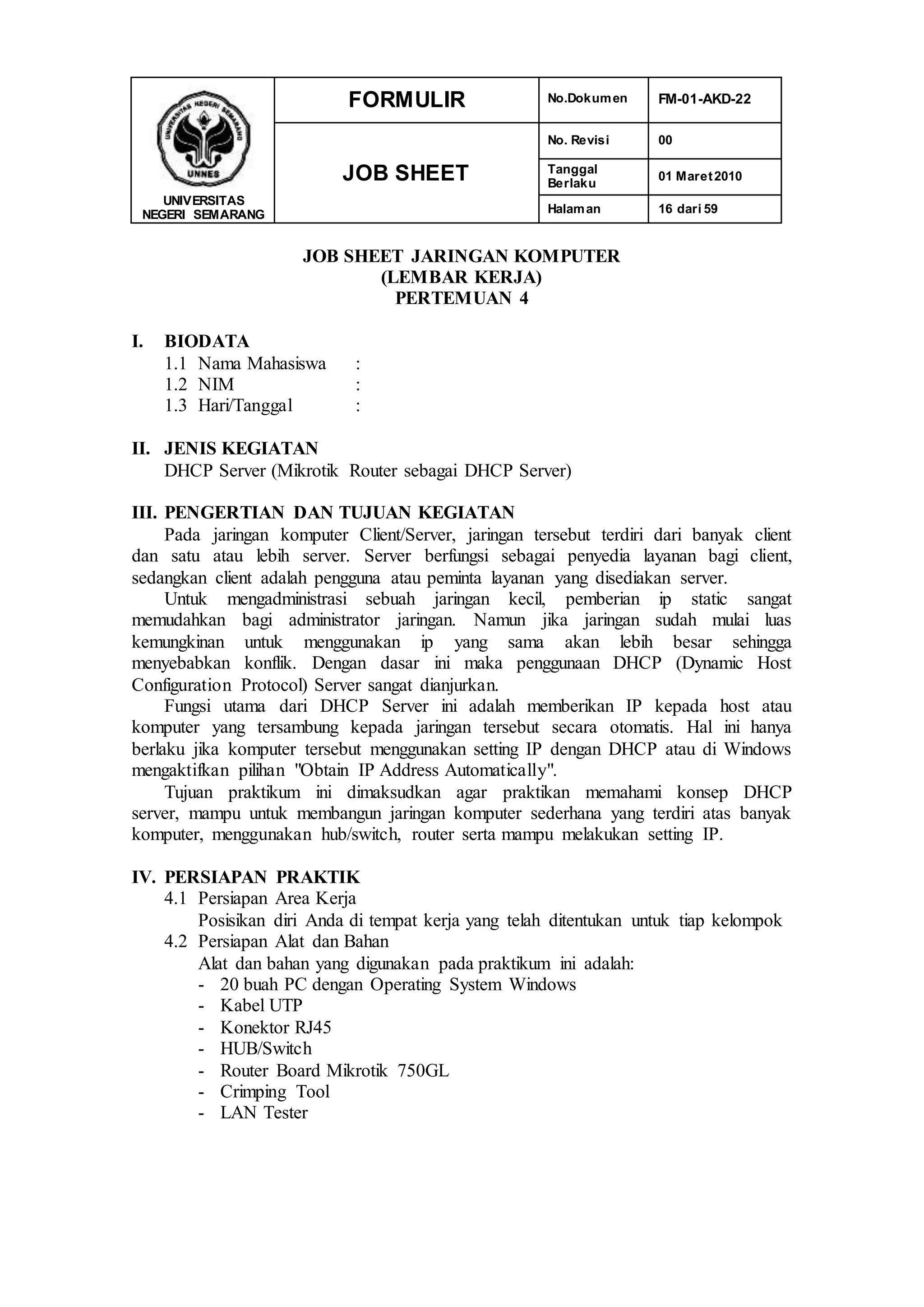 UNIVERSITAS
NEGERI SEMARANG
FORMULIR No.Dokumen FM-01-AKD-22
JOB SHEET
No. Revisi 00
Tanggal
Berlaku
01 Maret2010
Halaman 16 dari 59
JOB SHEET JARINGAN KOMPUTER
(LEMBAR KERJA)
PERTEMUAN 4
I. BIODATA
1.1 Nama Mahasiswa :
1.2 NIM :
1.3 Hari/Tanggal :
II. JENIS KEGIATAN
DHCP Server (Mikrotik Router sebagai DHCP Server)
III. PENGERTIAN DAN TUJUAN KEGIATAN
Pada jaringan komputer Client/Server, jaringan tersebut terdiri dari banyak client
dan satu atau lebih server. Server berfungsi sebagai penyedia layanan bagi client,
sedangkan client adalah pengguna atau peminta layanan yang disediakan server.
Untuk mengadministrasi sebuah jaringan kecil, pemberian ip static sangat
memudahkan bagi administrator jaringan. Namun jika jaringan sudah mulai luas
kemungkinan untuk menggunakan ip yang sama akan lebih besar sehingga
menyebabkan konflik. Dengan dasar ini maka penggunaan DHCP (Dynamic Host
Configuration Protocol) Server sangat dianjurkan.
Fungsi utama dari DHCP Server ini adalah memberikan IP kepada host atau
komputer yang tersambung kepada jaringan tersebut secara otomatis. Hal ini hanya
berlaku jika komputer tersebut menggunakan setting IP dengan DHCP atau di Windows
mengaktifkan pilihan "Obtain IP Address Automatically".
Tujuan praktikum ini dimaksudkan agar praktikan memahami konsep DHCP
server, mampu untuk membangun jaringan komputer sederhana yang terdiri atas banyak
komputer, menggunakan hub/switch, router serta mampu melakukan setting IP.
IV. PERSIAPAN PRAKTIK
4.1 Persiapan Area Kerja
Posisikan diri Anda di tempat kerja yang telah ditentukan untuk tiap kelompok
4.2 Persiapan Alat dan Bahan
Alat dan bahan yang digunakan pada praktikum ini adalah:
- 20 buah PC dengan Operating System Windows
- Kabel UTP
- Konektor RJ45
- HUB/Switch
- Router Board Mikrotik 750GL
- Crimping Tool
- LAN Tester
 